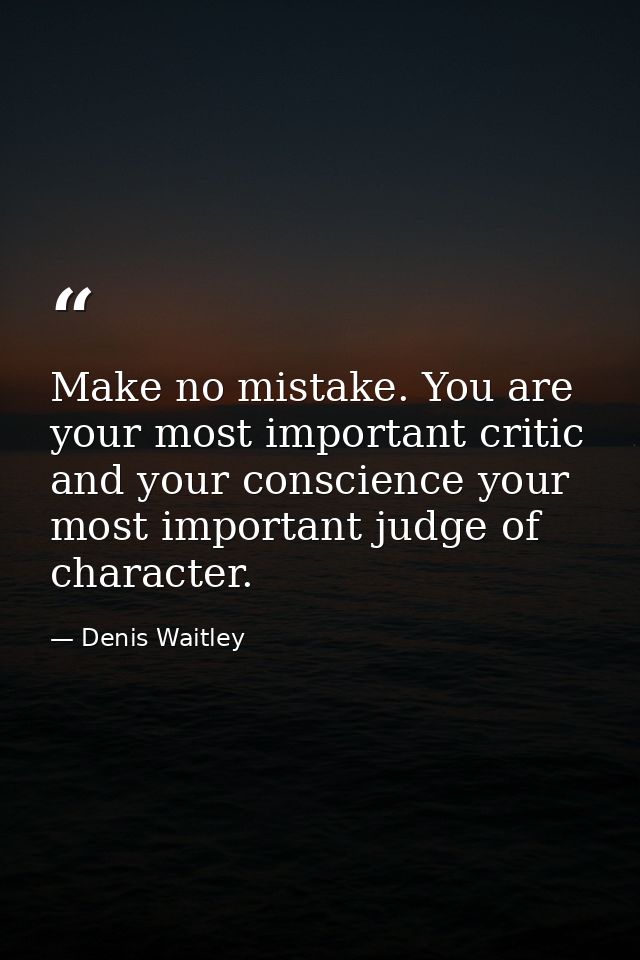 Make no mistake. You are your most important critic and your conscience your most important judge of character. — Denis Waitley