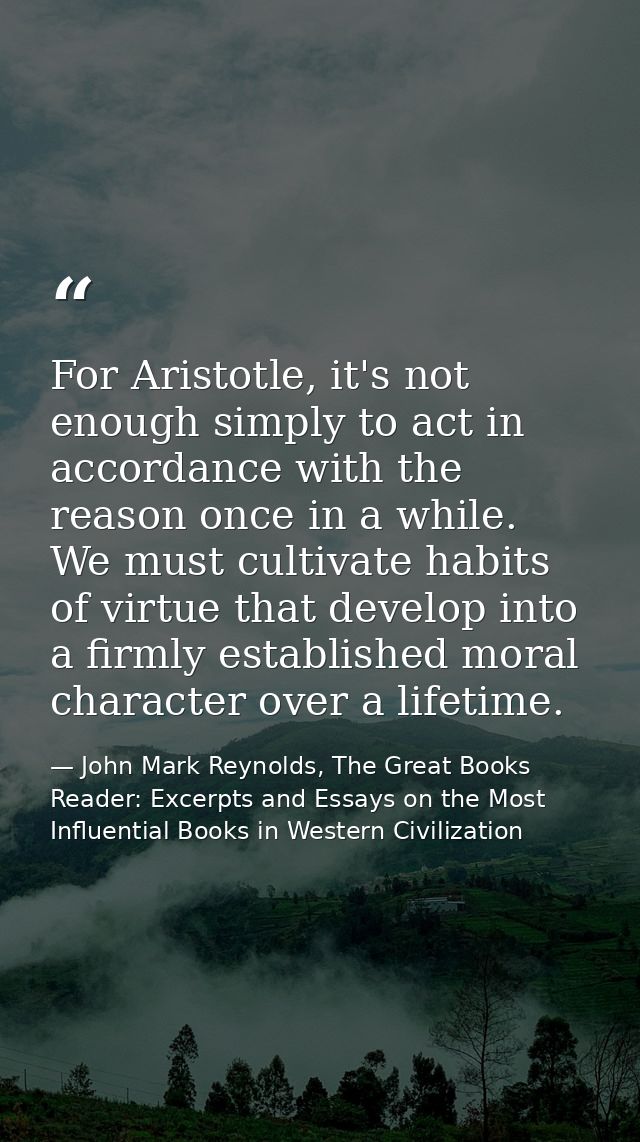 For Aristotle, it's not enough simply to act in accordance with the reason once in a while. We must cultivate habits of  — John Mark Reynolds, The Great Books Reader: Excerpts and Essays on the Most Influential Books in Western Civilization