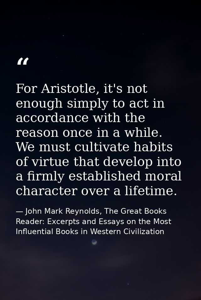 For Aristotle, it's not enough simply to act in accordance with the reason once in a while. We must cultivate habits of  — John Mark Reynolds, The Great Books Reader: Excerpts and Essays on the Most Influential Books in Western Civilization