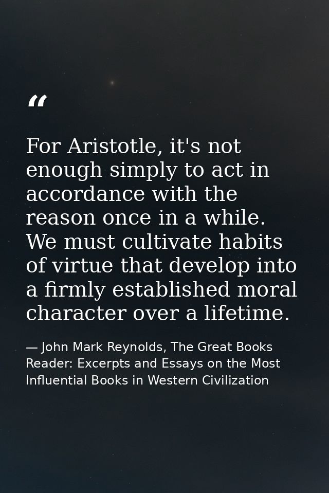 For Aristotle, it's not enough simply to act in accordance with the reason once in a while. We must cultivate habits of  — John Mark Reynolds, The Great Books Reader: Excerpts and Essays on the Most Influential Books in Western Civilization