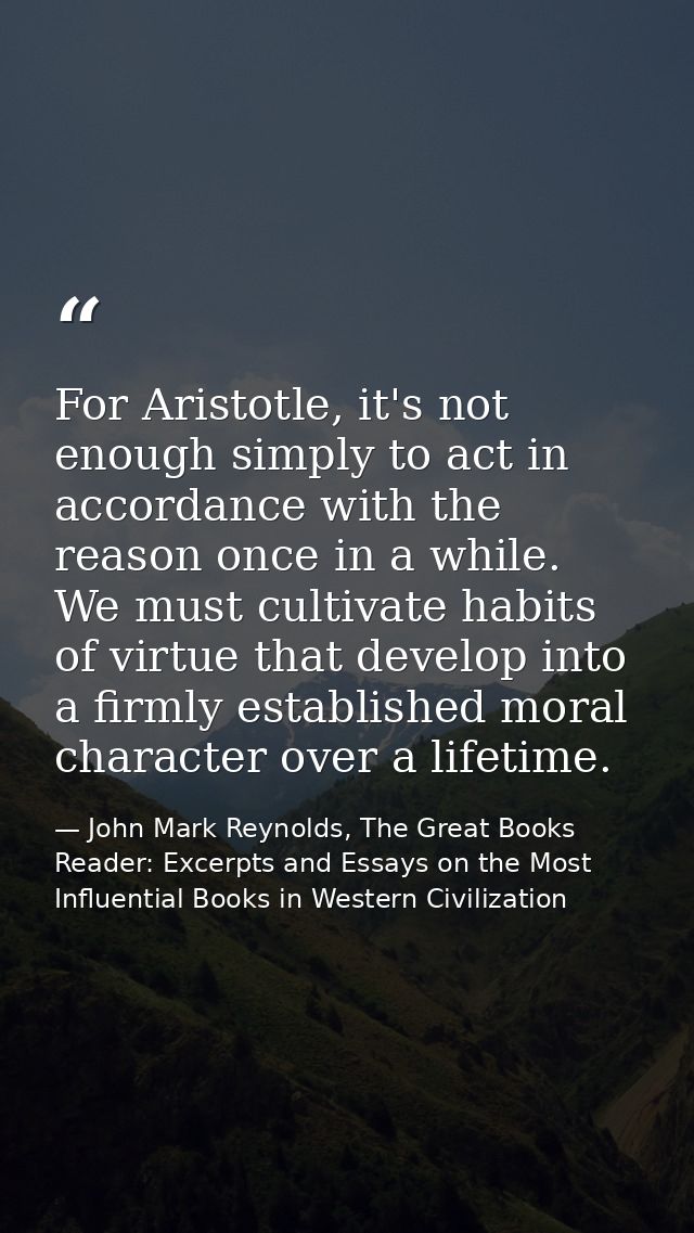 For Aristotle, it's not enough simply to act in accordance with the reason once in a while. We must cultivate habits of  — John Mark Reynolds, The Great Books Reader: Excerpts and Essays on the Most Influential Books in Western Civilization