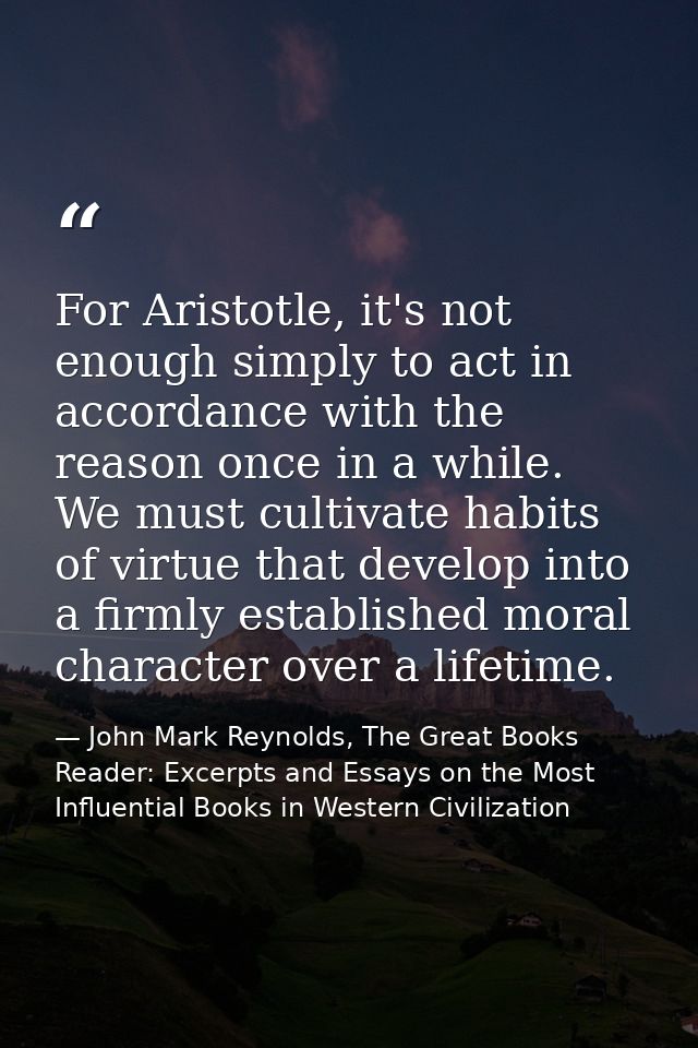 For Aristotle, it's not enough simply to act in accordance with the reason once in a while. We must cultivate habits of  — John Mark Reynolds, The Great Books Reader: Excerpts and Essays on the Most Influential Books in Western Civilization