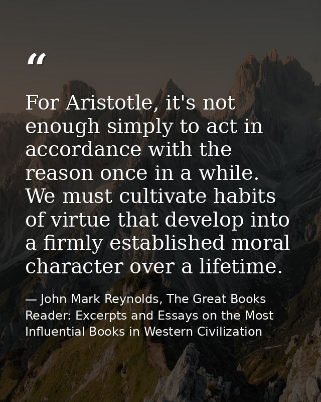 For Aristotle, it's not enough simply to act in accordance with the reason once in a while. We must cultivate habits of  — John Mark Reynolds, The Great Books Reader: Excerpts and Essays on the Most Influential Books in Western Civilization
