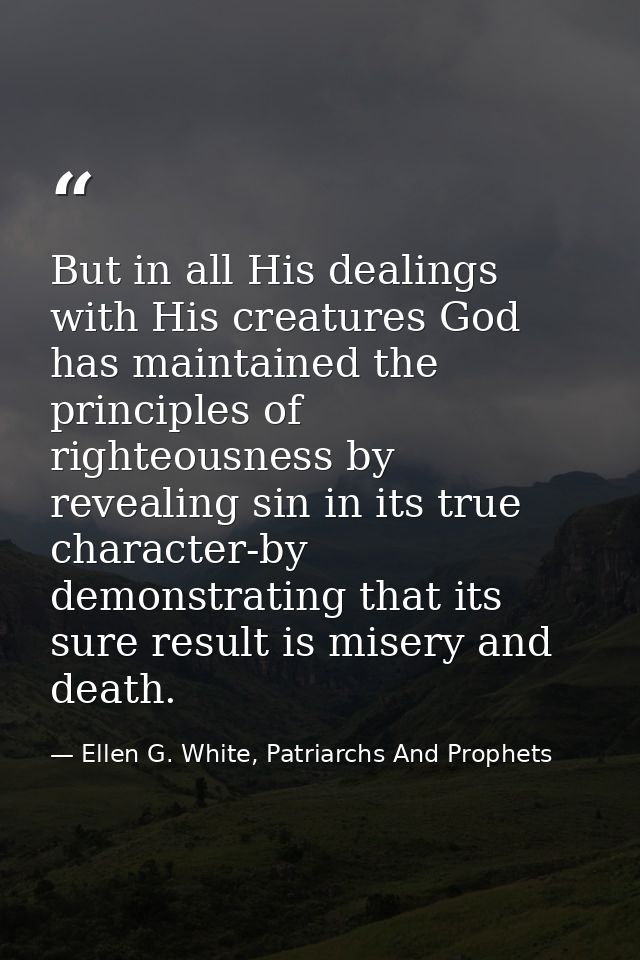 But in all His dealings with His creatures God has maintained the principles of righteousness by revealing sin in its tr — Ellen G. White, Patriarchs And Prophets