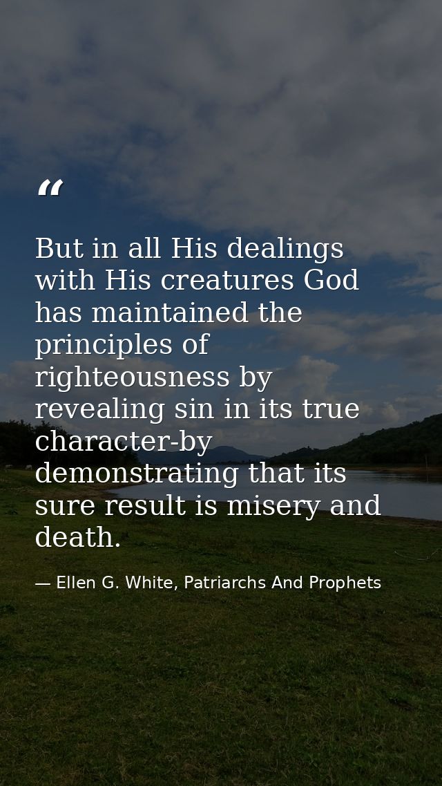 But in all His dealings with His creatures God has maintained the principles of righteousness by revealing sin in its tr — Ellen G. White, Patriarchs And Prophets