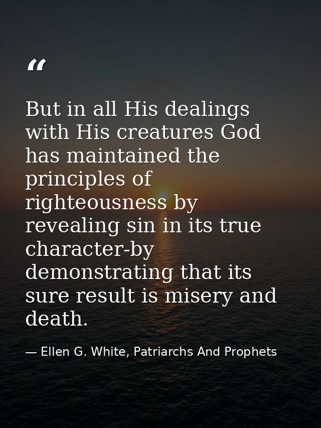 But in all His dealings with His creatures God has maintained the principles of righteousness by revealing sin in its tr — Ellen G. White, Patriarchs And Prophets