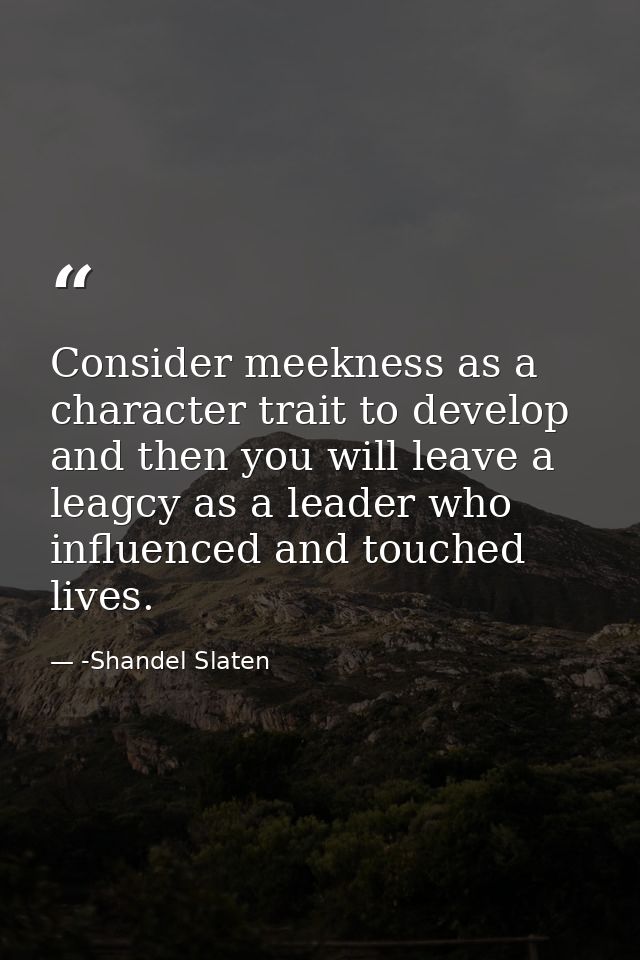 Consider meekness as a character trait to develop and then you will leave a leagcy as a leader who influenced and touche — -Shandel Slaten