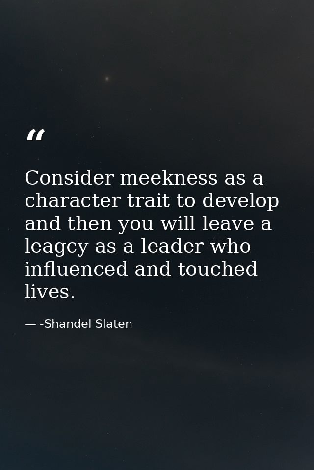 Consider meekness as a character trait to develop and then you will leave a leagcy as a leader who influenced and touche — -Shandel Slaten