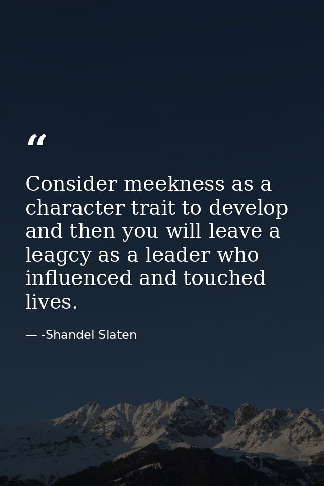 Consider meekness as a character trait to develop and then you will leave a leagcy as a leader who influenced and touche — -Shandel Slaten