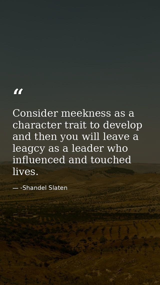 Consider meekness as a character trait to develop and then you will leave a leagcy as a leader who influenced and touche — -Shandel Slaten