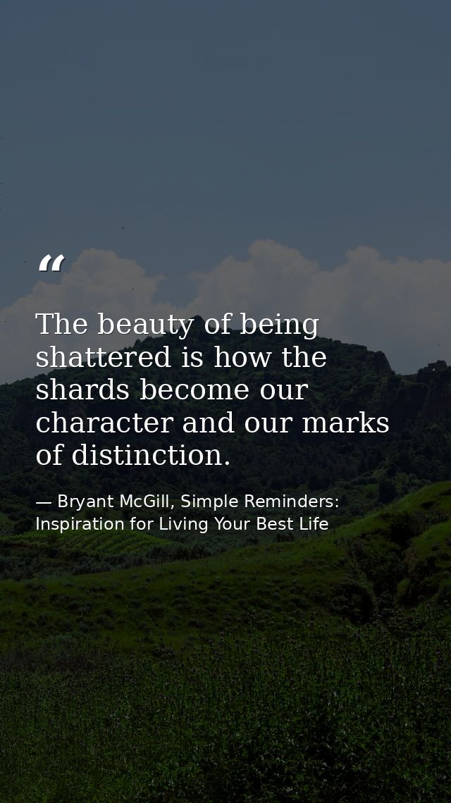 The beauty of being shattered is how the shards become our character and our marks of distinction. — Bryant McGill, Simple Reminders: Inspiration for Living Your Best Life