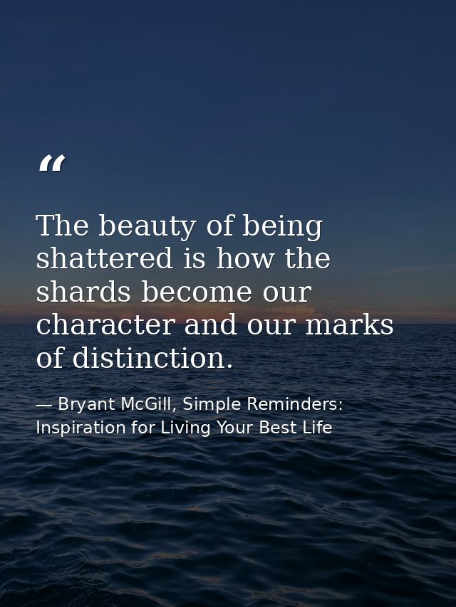 The beauty of being shattered is how the shards become our character and our marks of distinction. — Bryant McGill, Simple Reminders: Inspiration for Living Your Best Life