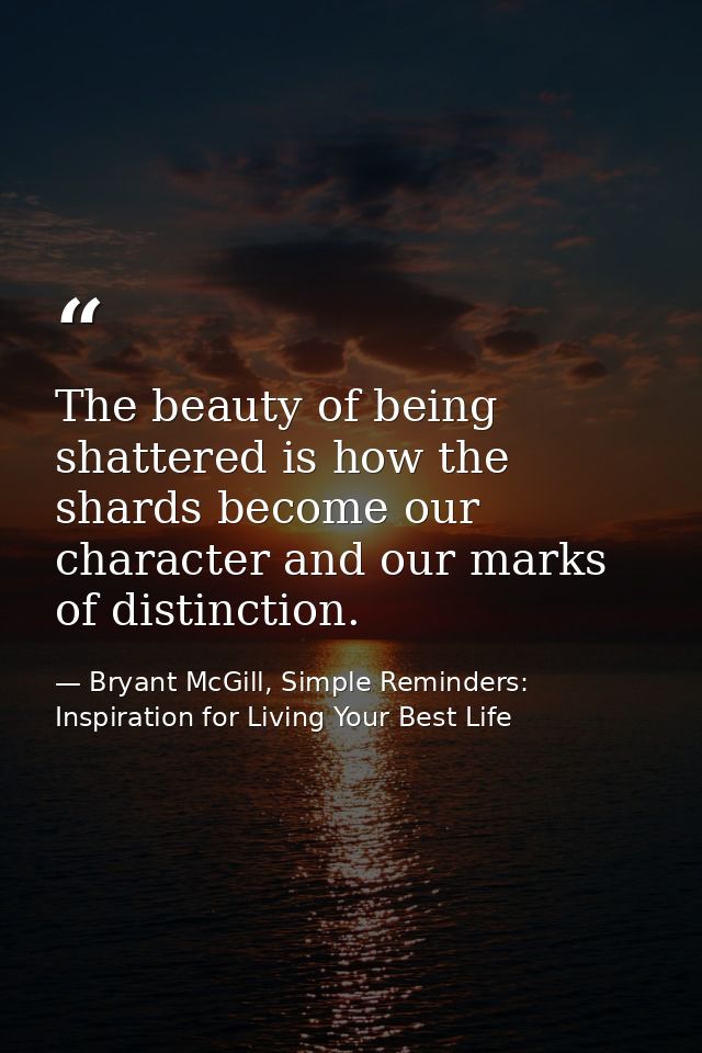 The beauty of being shattered is how the shards become our character and our marks of distinction. — Bryant McGill, Simple Reminders: Inspiration for Living Your Best Life