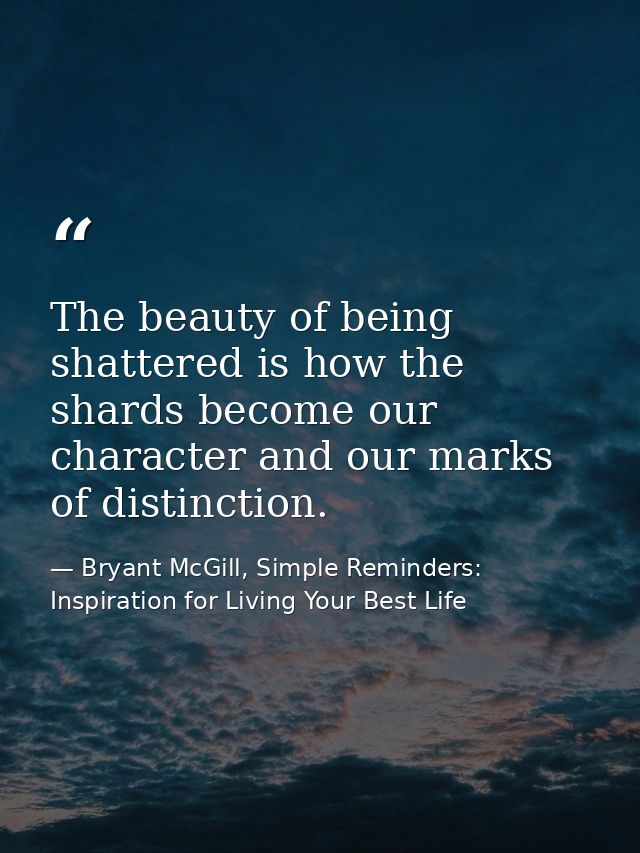 The beauty of being shattered is how the shards become our character and our marks of distinction. — Bryant McGill, Simple Reminders: Inspiration for Living Your Best Life