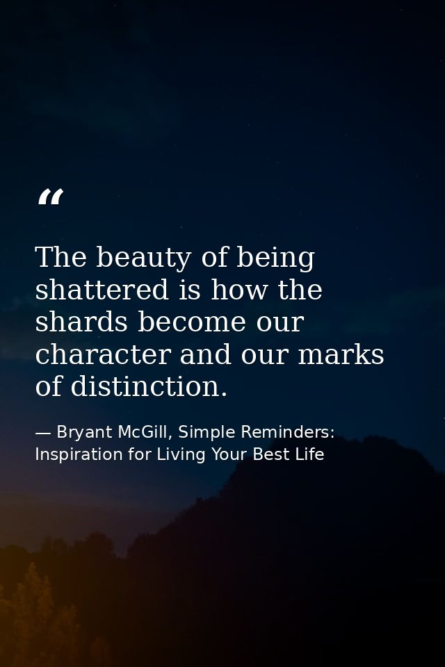 The beauty of being shattered is how the shards become our character and our marks of distinction. — Bryant McGill, Simple Reminders: Inspiration for Living Your Best Life