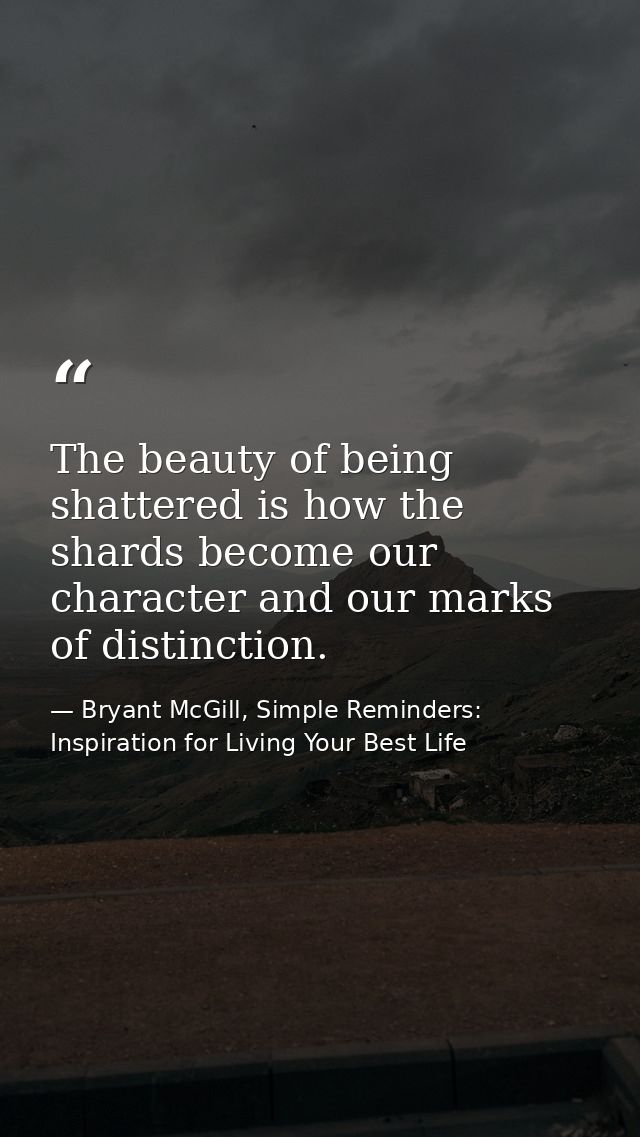 The beauty of being shattered is how the shards become our character and our marks of distinction. — Bryant McGill, Simple Reminders: Inspiration for Living Your Best Life