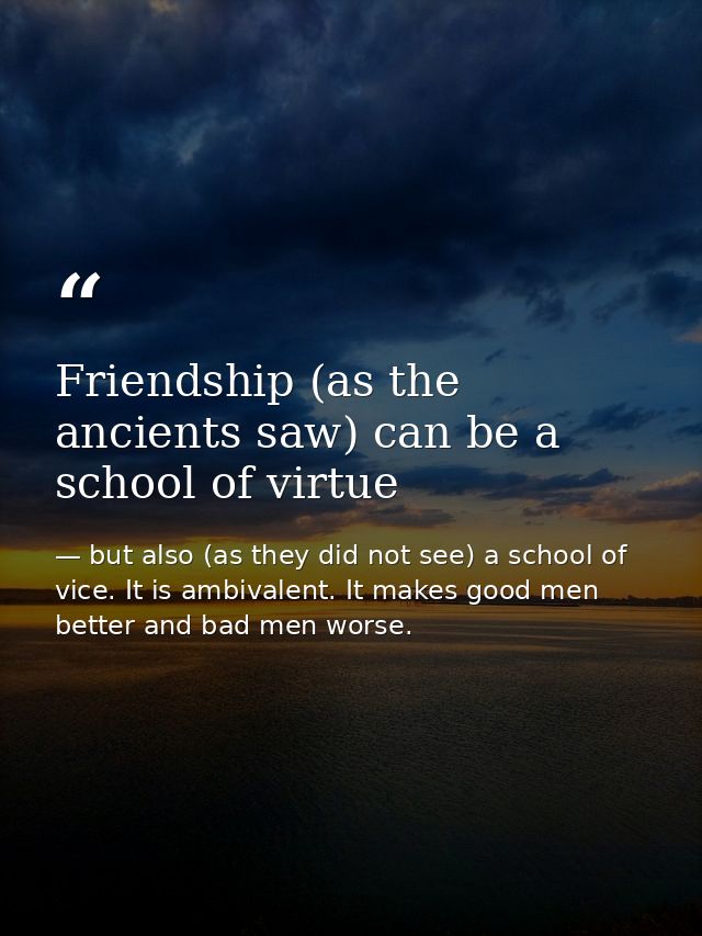Friendship (as the ancients saw) can be a school of virtue — but also (as they did not see) a school of vice. It is ambivalent. It makes good men better and bad men worse.