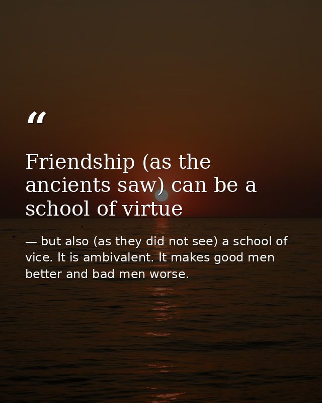 Friendship (as the ancients saw) can be a school of virtue — but also (as they did not see) a school of vice. It is ambivalent. It makes good men better and bad men worse.