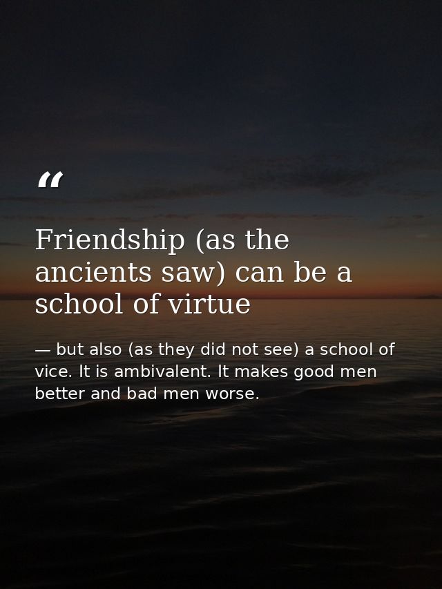 Friendship (as the ancients saw) can be a school of virtue — but also (as they did not see) a school of vice. It is ambivalent. It makes good men better and bad men worse.