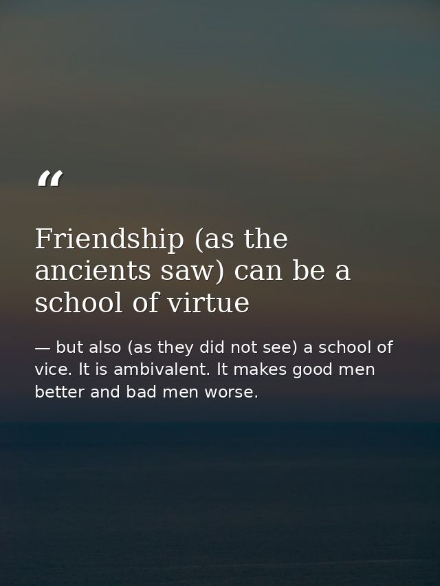 Friendship (as the ancients saw) can be a school of virtue — but also (as they did not see) a school of vice. It is ambivalent. It makes good men better and bad men worse.