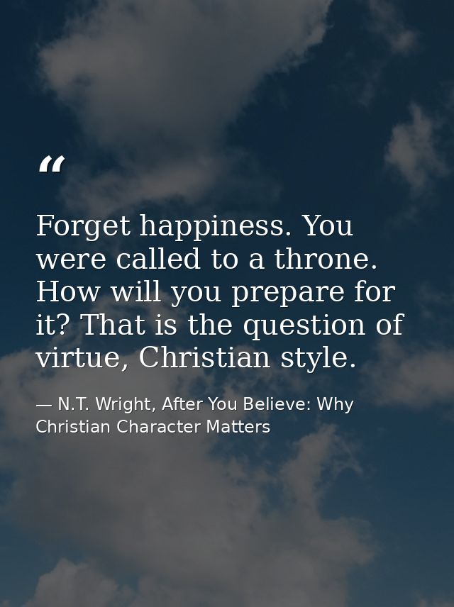 Forget happiness. You were called to a throne. How will you prepare for it? That is the question of virtue, Christian st — N.T. Wright, After You Believe: Why Christian Character Matters