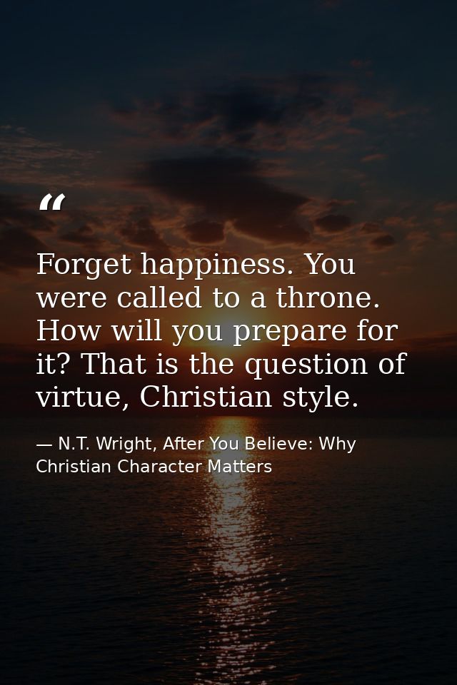 Forget happiness. You were called to a throne. How will you prepare for it? That is the question of virtue, Christian st — N.T. Wright, After You Believe: Why Christian Character Matters