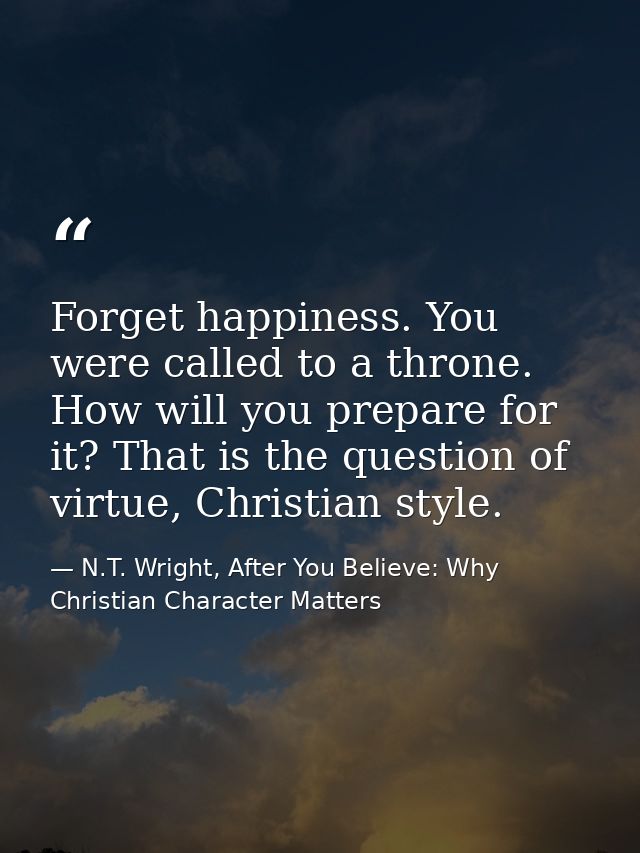 Forget happiness. You were called to a throne. How will you prepare for it? That is the question of virtue, Christian st — N.T. Wright, After You Believe: Why Christian Character Matters