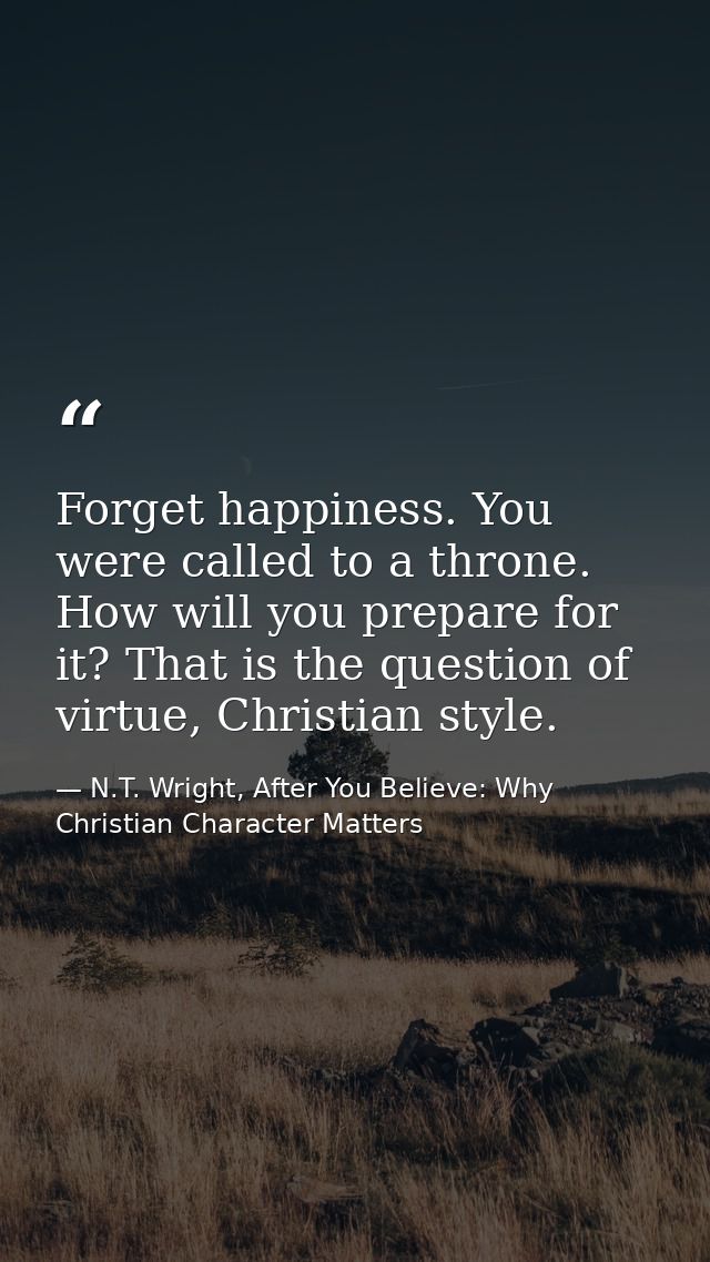 Forget happiness. You were called to a throne. How will you prepare for it? That is the question of virtue, Christian st — N.T. Wright, After You Believe: Why Christian Character Matters