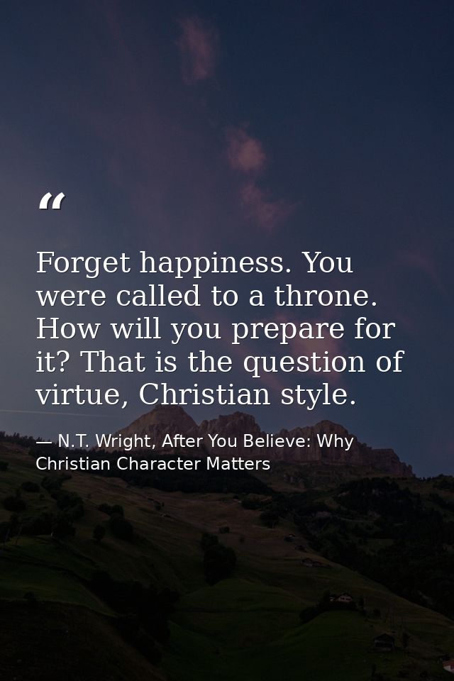 Forget happiness. You were called to a throne. How will you prepare for it? That is the question of virtue, Christian st — N.T. Wright, After You Believe: Why Christian Character Matters