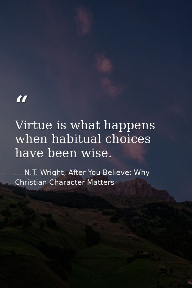 Virtue is what happens when habitual choices have been wise. — N.T. Wright, After You Believe: Why Christian Character Matters