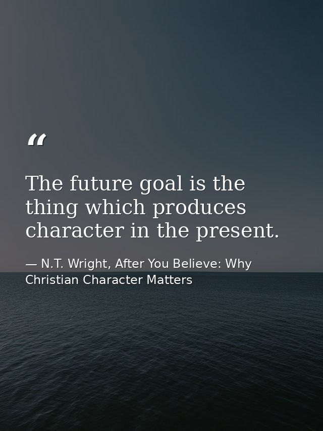 The future goal is the thing which produces character in the present. — N.T. Wright, After You Believe: Why Christian Character Matters