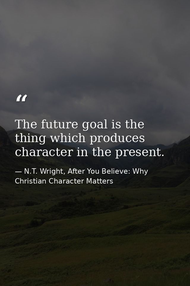 The future goal is the thing which produces character in the present. — N.T. Wright, After You Believe: Why Christian Character Matters