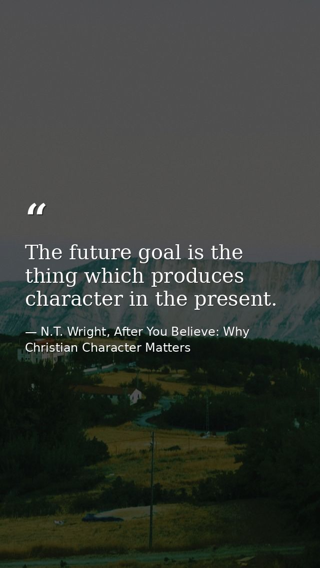 The future goal is the thing which produces character in the present. — N.T. Wright, After You Believe: Why Christian Character Matters