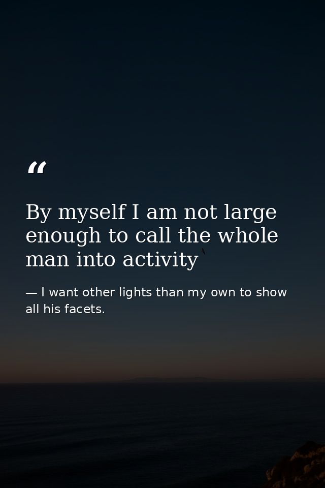 By myself I am not large enough to call the whole man into activity — I want other lights than my own to show all his facets.