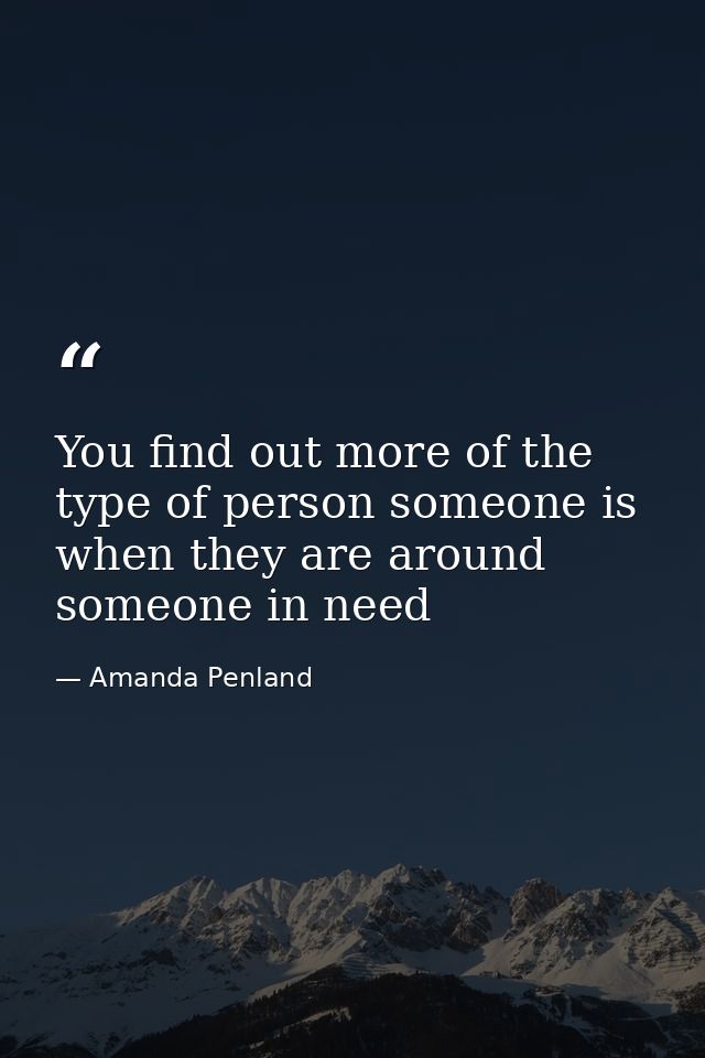 You find out more of the type of person someone is when they are around someone in need — Amanda Penland