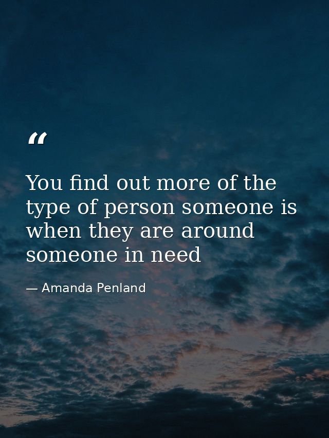 You find out more of the type of person someone is when they are around someone in need — Amanda Penland