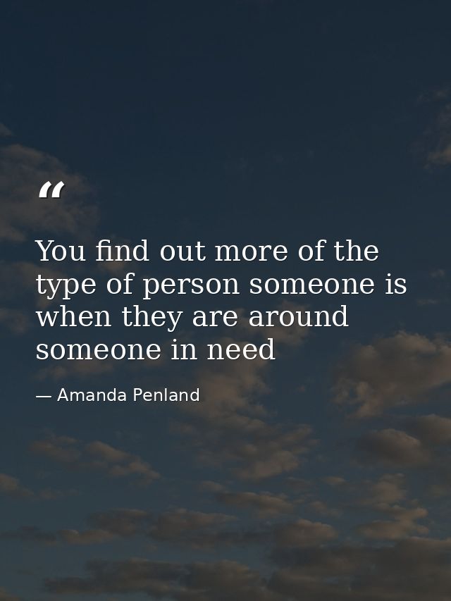 You find out more of the type of person someone is when they are around someone in need — Amanda Penland