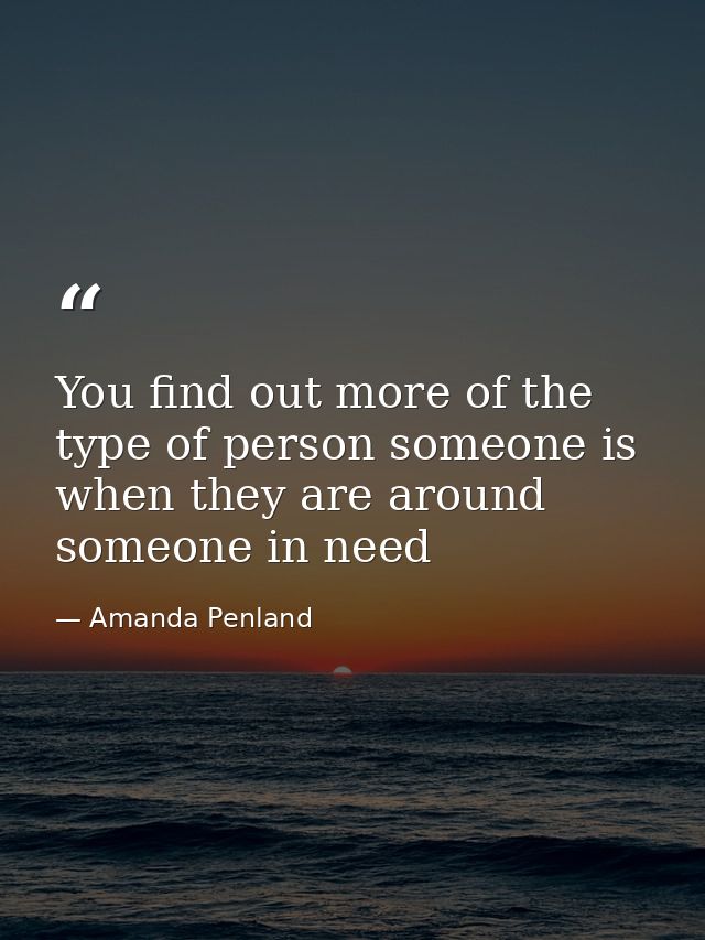 You find out more of the type of person someone is when they are around someone in need — Amanda Penland
