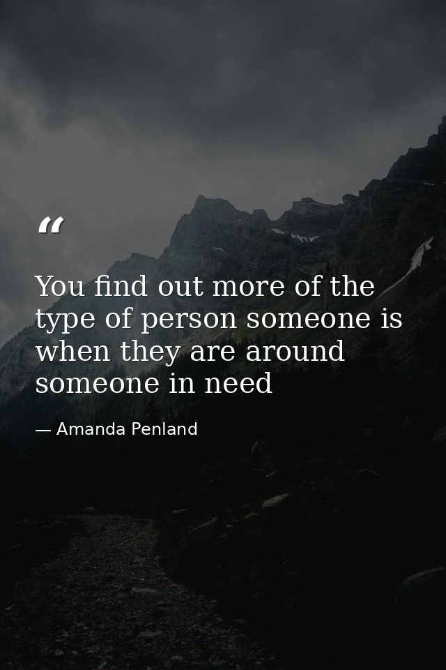 You find out more of the type of person someone is when they are around someone in need — Amanda Penland
