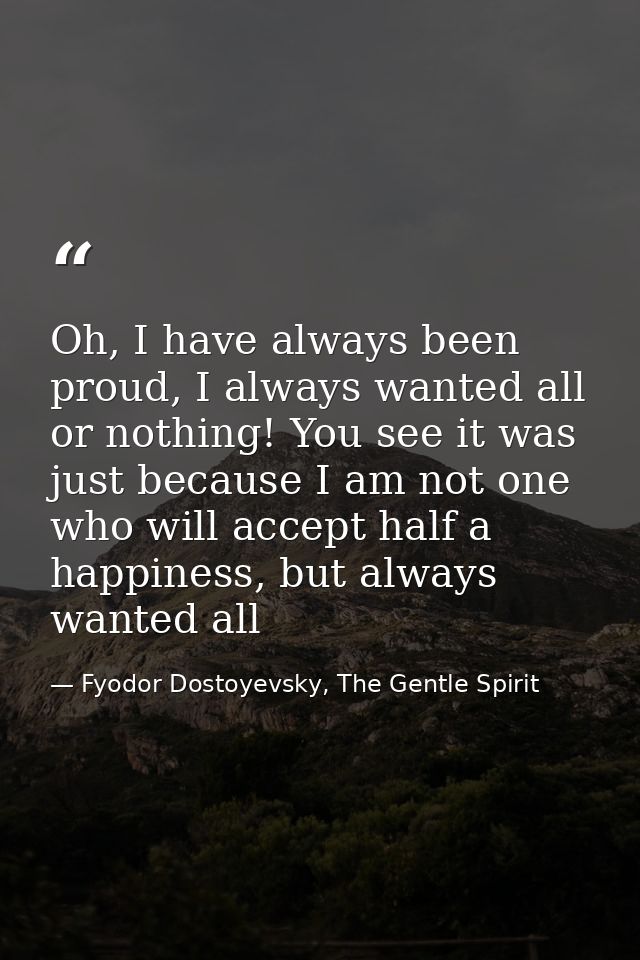 Oh, I have always been proud, I always wanted all or nothing! You see it was just because I am not one who will accept h — Fyodor Dostoyevsky, The Gentle Spirit