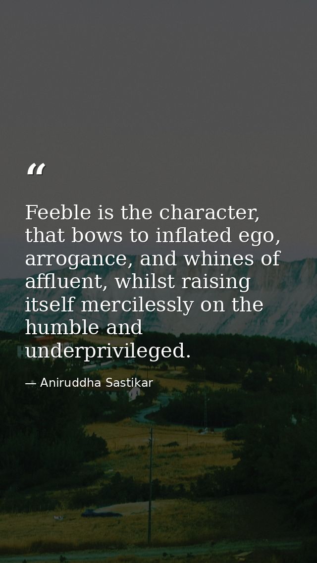 Feeble is the character, that bows to inflated ego, arrogance, and whines of affluent, whilst raising itself mercilessly — Aniruddha Sastikar