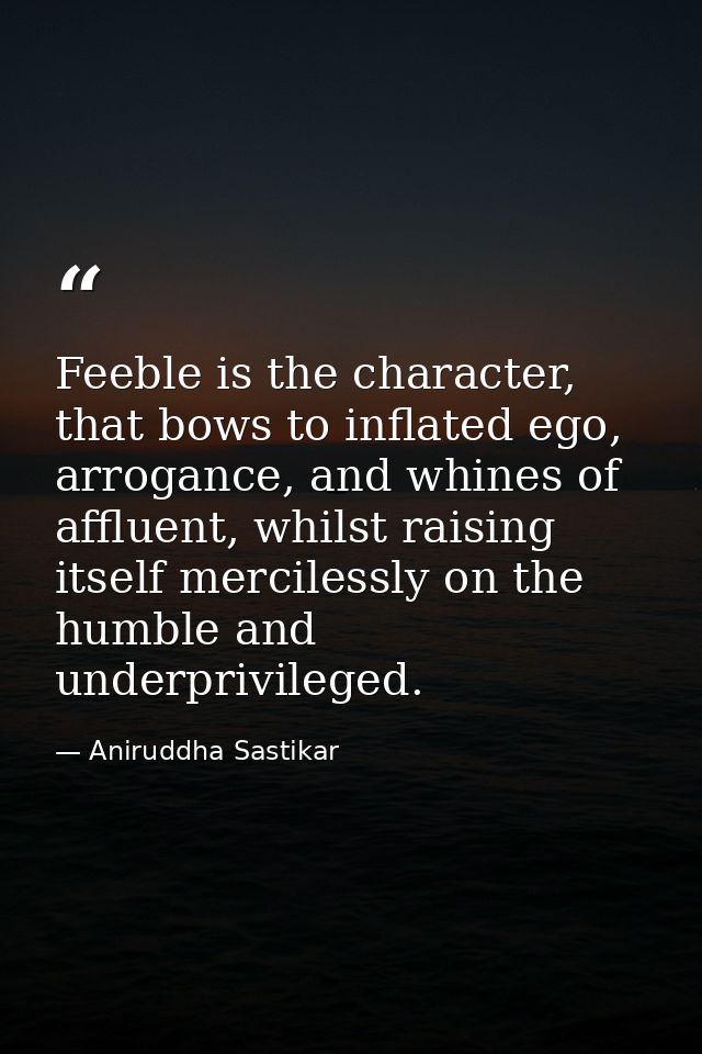 Feeble is the character, that bows to inflated ego, arrogance, and whines of affluent, whilst raising itself mercilessly — Aniruddha Sastikar