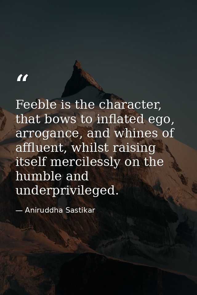 Feeble is the character, that bows to inflated ego, arrogance, and whines of affluent, whilst raising itself mercilessly — Aniruddha Sastikar