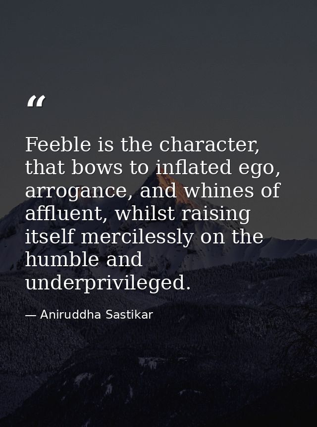 Feeble is the character, that bows to inflated ego, arrogance, and whines of affluent, whilst raising itself mercilessly — Aniruddha Sastikar