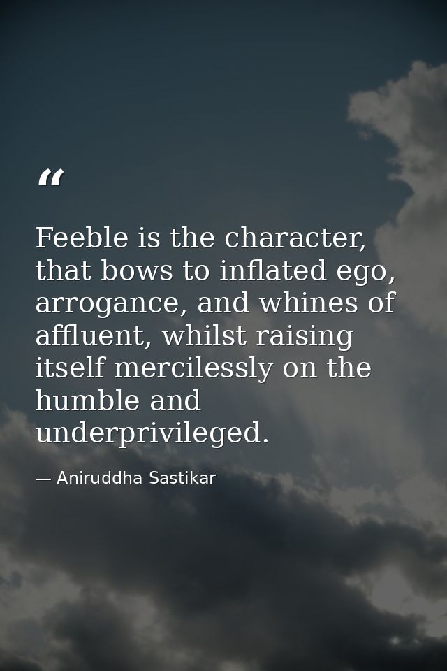 Feeble is the character, that bows to inflated ego, arrogance, and whines of affluent, whilst raising itself mercilessly — Aniruddha Sastikar