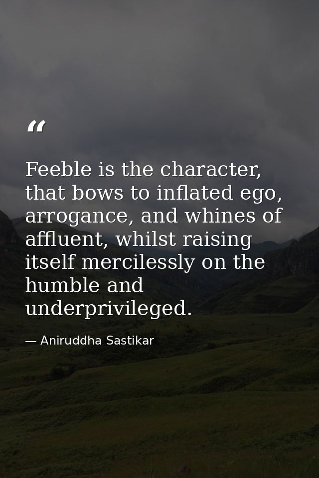 Feeble is the character, that bows to inflated ego, arrogance, and whines of affluent, whilst raising itself mercilessly — Aniruddha Sastikar