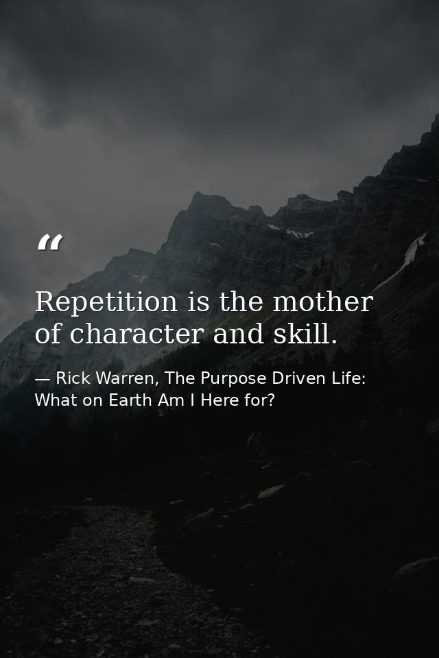 Repetition is the mother of character and skill. — Rick Warren, The Purpose Driven Life: What on Earth Am I Here for?