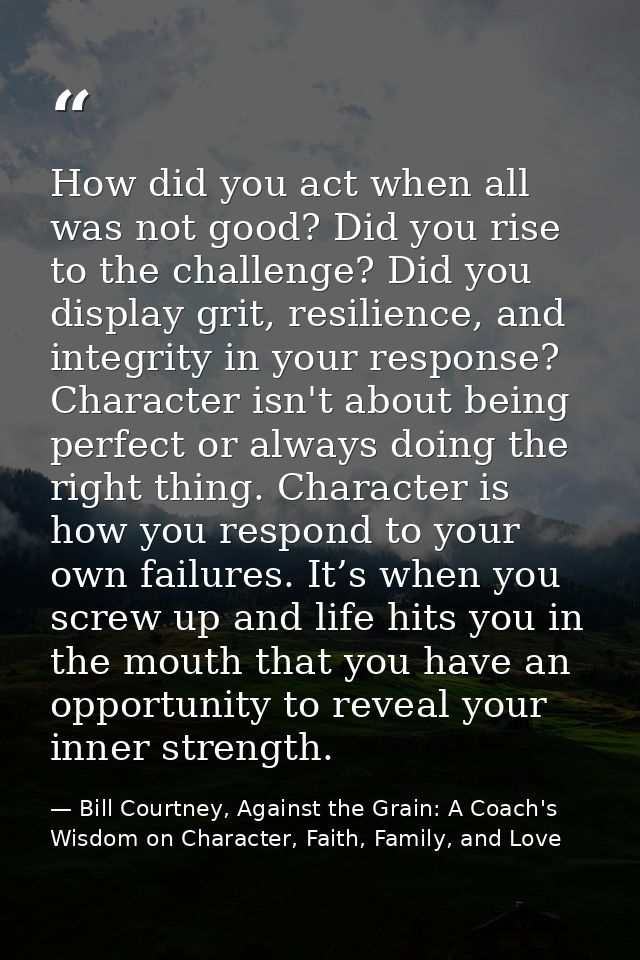 How did you act when all was not good? Did you rise to the challenge? Did you display grit, resilience, and integrity in — Bill Courtney, Against the Grain: A Coach's Wisdom on Character, Faith, Family, and Love