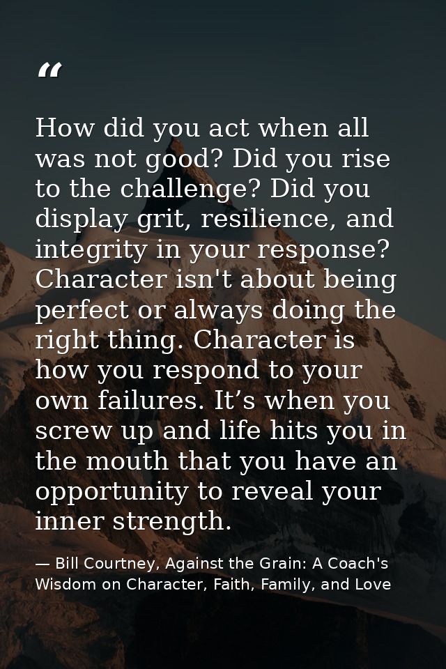 How did you act when all was not good? Did you rise to the challenge? Did you display grit, resilience, and integrity in — Bill Courtney, Against the Grain: A Coach's Wisdom on Character, Faith, Family, and Love