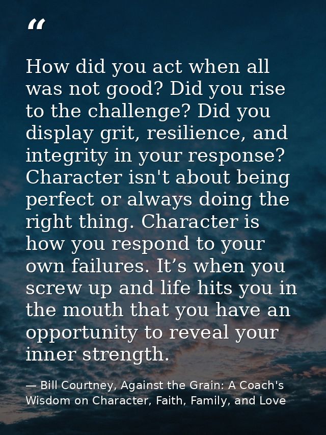 How did you act when all was not good? Did you rise to the challenge? Did you display grit, resilience, and integrity in — Bill Courtney, Against the Grain: A Coach's Wisdom on Character, Faith, Family, and Love